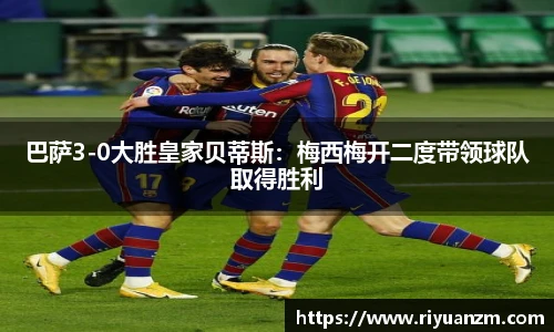 巴萨3-0大胜皇家贝蒂斯：梅西梅开二度带领球队取得胜利