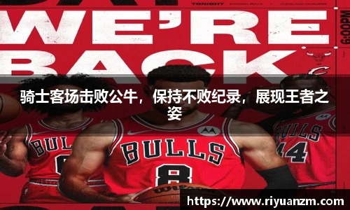骑士客场击败公牛，保持不败纪录，展现王者之姿