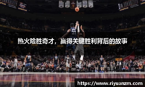 热火险胜奇才，赢得关键胜利背后的故事