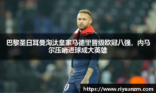 巴黎圣日耳曼淘汰皇家马德里晋级欧冠八强，内马尔压哨进球成大英雄