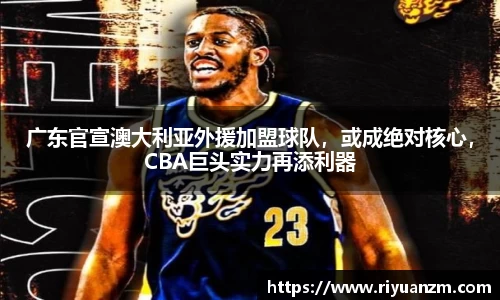广东官宣澳大利亚外援加盟球队，或成绝对核心，CBA巨头实力再添利器