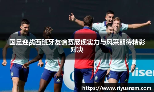 国足迎战西班牙友谊赛展现实力与风采期待精彩对决