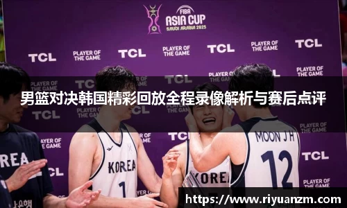 男篮对决韩国精彩回放全程录像解析与赛后点评