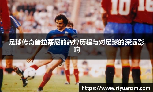 足球传奇普拉蒂尼的辉煌历程与对足球的深远影响